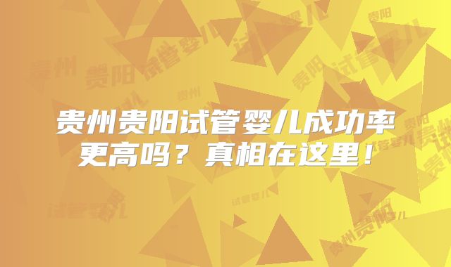 贵州贵阳试管婴儿成功率更高吗？真相在这里！