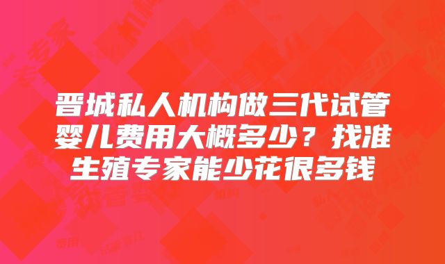 晋城私人机构做三代试管婴儿费用大概多少?找准生殖专家能少花很多钱