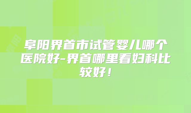 阜阳界首市试管婴儿哪个医院好-界首哪里看妇科比较好！