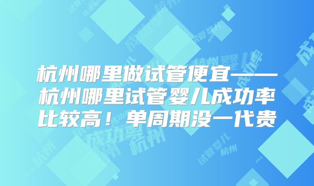 杭州哪里做试管便宜——杭州哪里试管婴儿成功率比较高!单周期没一代贵