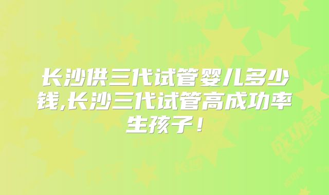 长沙供三代试管婴儿多少钱,长沙三代试管高成功率生孩子！