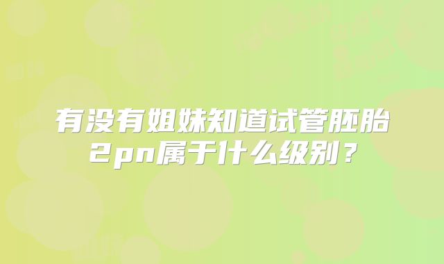 有没有姐妹知道试管胚胎2pn属于什么级别？