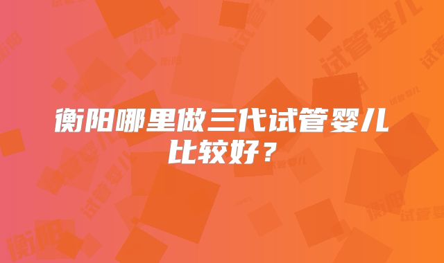 衡阳哪里做三代试管婴儿比较好？