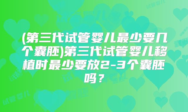 (第三代试管婴儿最少要几个囊胚)第三代试管婴儿移植时最少要放2-3个囊胚吗?