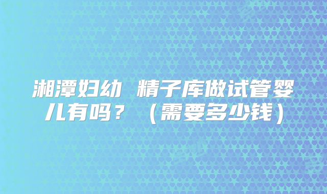 湘潭妇幼 精子库做试管婴儿有吗？（需要多少钱）