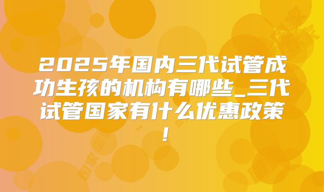 2025年国内三代试管成功生孩的机构有哪些_三代试管国家有什么优惠政策！