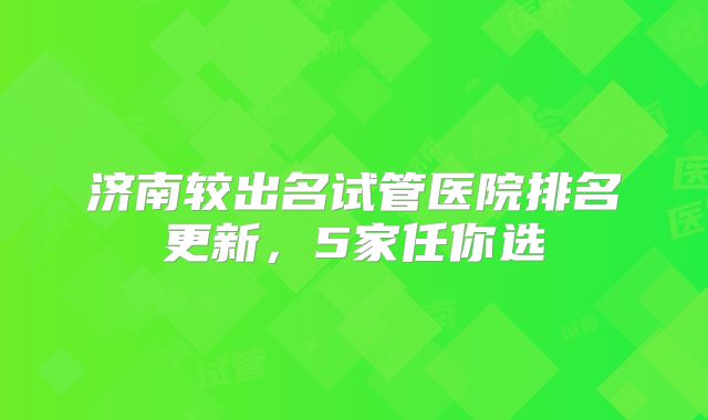 济南较出名试管医院排名更新，5家任你选