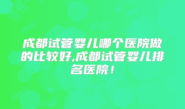 成都试管婴儿哪个医院做的比较好,成都试管婴儿排名医院！