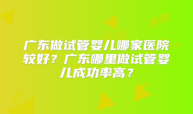 广东做试管婴儿哪家医院较好?广东哪里做试管婴儿成功率高?
