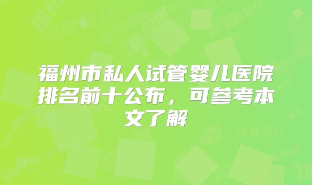 福州市私人试管婴儿医院排名前十公布，可参考本文了解