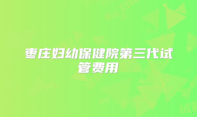 枣庄妇幼保健院第三代试管费用