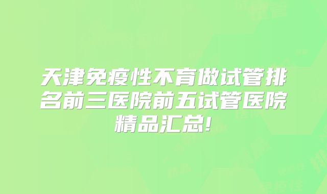 天津免疫性不育做试管排名前三医院前五试管医院精品汇总!