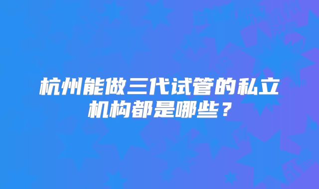 杭州能做三代试管的私立机构都是哪些?