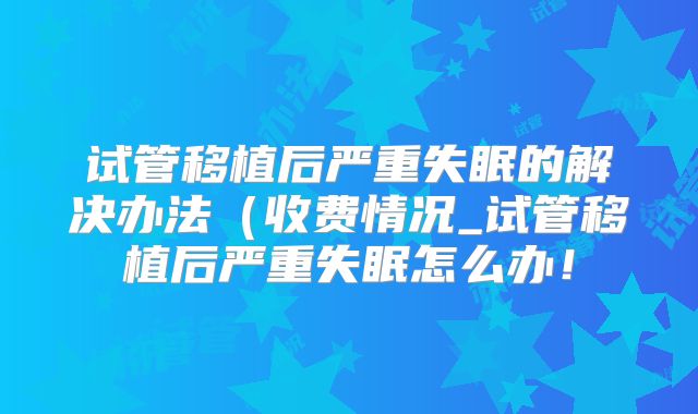 试管移植后严重失眠的解决办法（收费情况_试管移植后严重失眠怎么办！