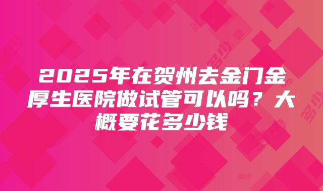 2025年在贺州去金门金厚生医院做试管可以吗?大概要花多少钱
