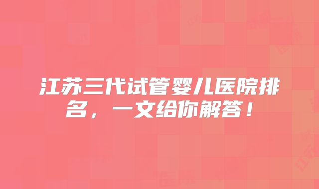 江苏三代试管婴儿医院排名，一文给你解答！