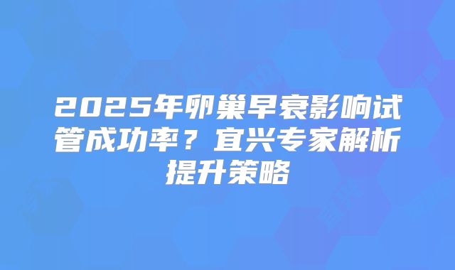2025年卵巢早衰影响试管成功率？宜兴专家解析提升策略