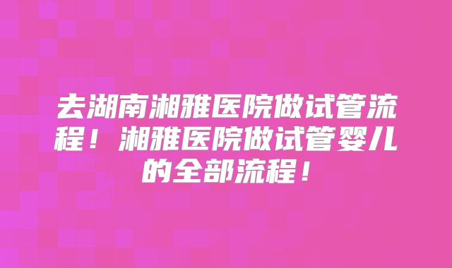 去湖南湘雅医院做试管流程！湘雅医院做试管婴儿的全部流程！