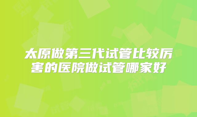 太原做第三代试管比较厉害的医院做试管哪家好