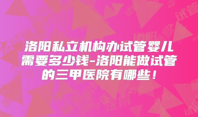 洛阳私立机构办试管婴儿需要多少钱-洛阳能做试管的三甲医院有哪些！