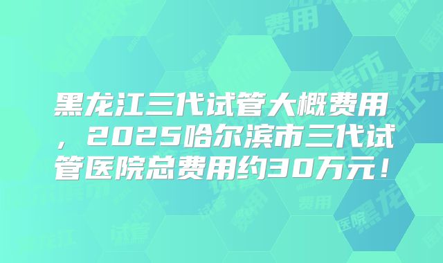 黑龙江三代试管大概费用,2025哈尔滨市三代试管医院总费用约30万元!