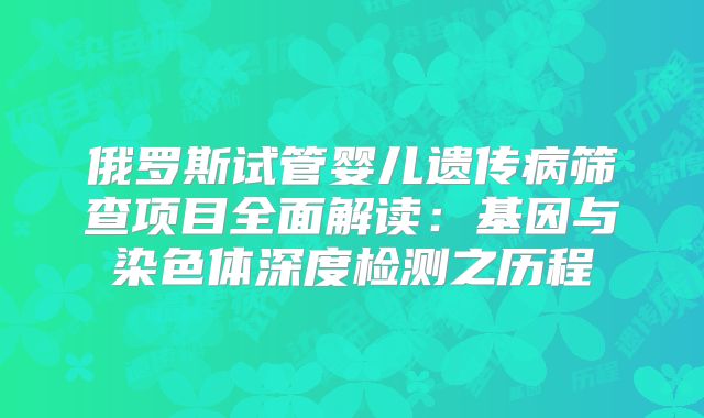 俄罗斯试管婴儿遗传病筛查项目全面解读:基因与染色体深度检测之历程
