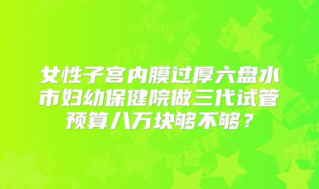 女性子宫内膜过厚六盘水市妇幼保健院做三代试管预算八万块够不够?