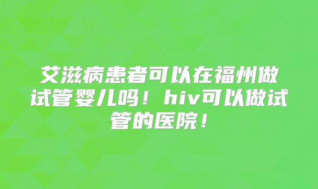 艾滋病患者可以在福州做试管婴儿吗！hiv可以做试管的医院！