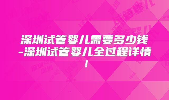 深圳试管婴儿需要多少钱-深圳试管婴儿全过程详情!