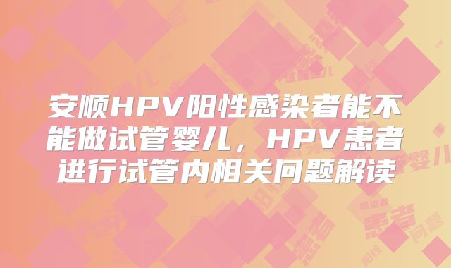 安顺HPV阳性感染者能不能做试管婴儿,HPV患者进行试管内相关问题解读