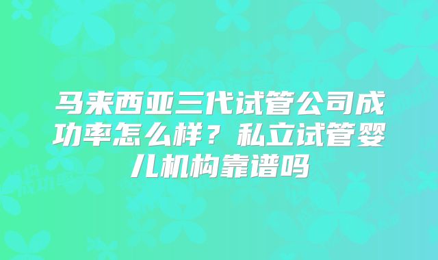 马来西亚三代试管公司成功率怎么样?私立试管婴儿机构靠谱吗