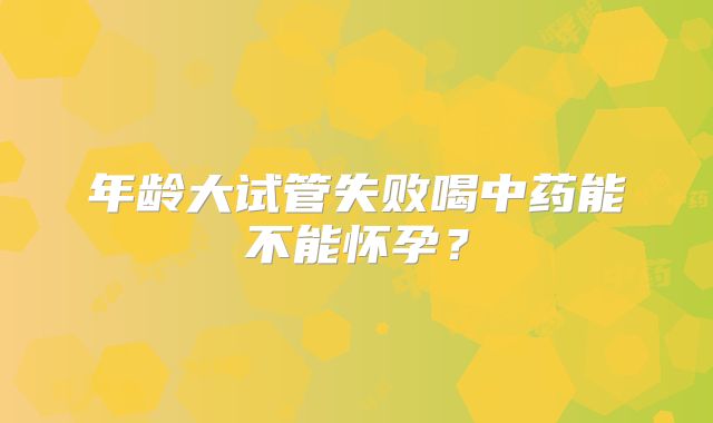 年龄大试管失败喝中药能不能怀孕?