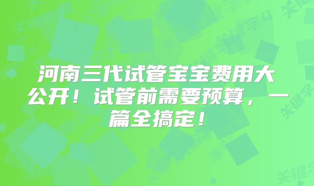 河南三代试管宝宝费用大公开!试管前需要预算,一篇全搞定!