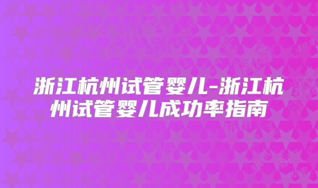 浙江杭州试管婴儿-浙江杭州试管婴儿成功率指南