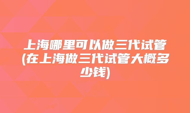 上海哪里可以做三代试管(在上海做三代试管大概多少钱)