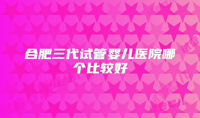 合肥三代试管婴儿医院哪个比较好