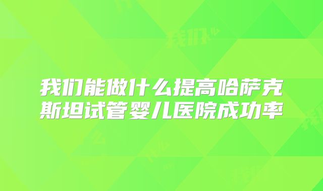 我们能做什么提高哈萨克斯坦试管婴儿医院成功率