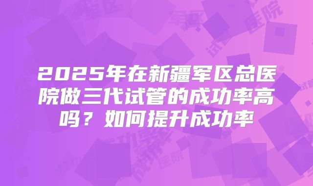 2025年在新疆军区总医院做三代试管的成功率高吗？如何提升成功率