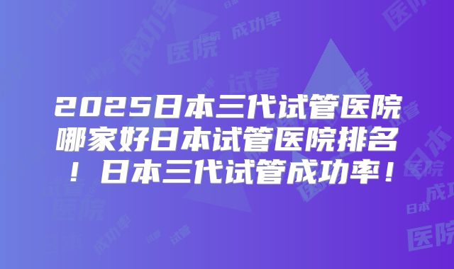 2025日本三代试管医院哪家好日本试管医院排名！日本三代试管成功率！
