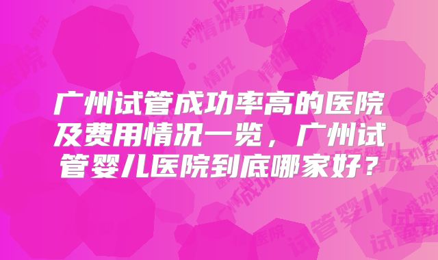 广州试管成功率高的医院及费用情况一览，广州试管婴儿医院到底哪家好？