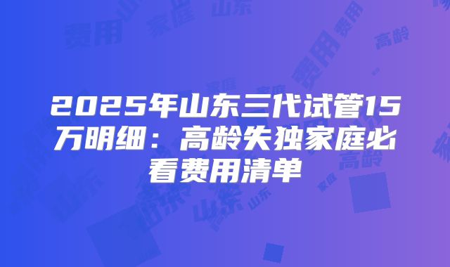 2025年山东三代试管15万明细：高龄失独家庭必看费用清单