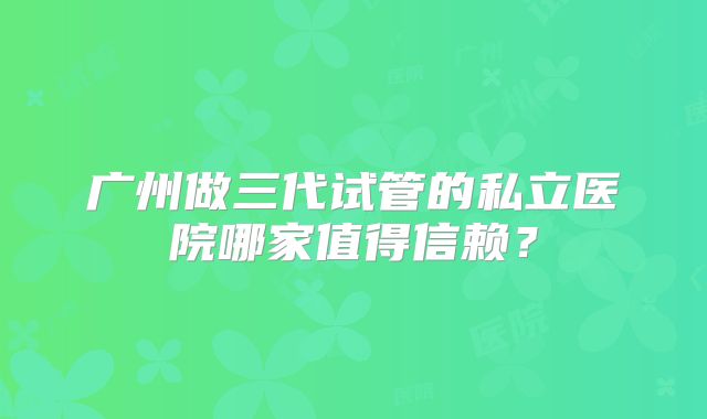 广州做三代试管的私立医院哪家值得信赖?