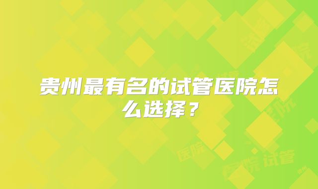 贵州最有名的试管医院怎么选择?
