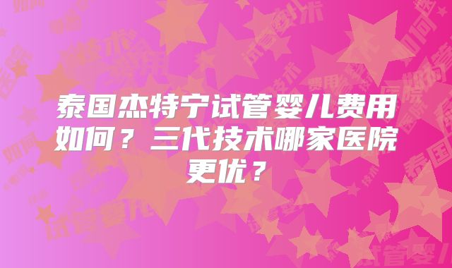 泰国杰特宁试管婴儿费用如何？三代技术哪家医院更优？