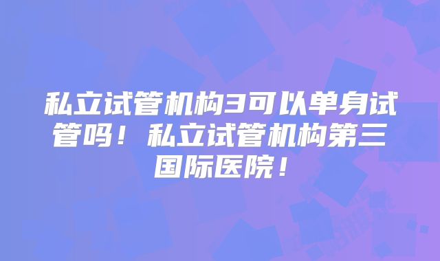 私立试管机构3可以单身试管吗！私立试管机构第三国际医院！
