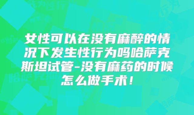 女性可以在没有麻醉的情况下发生性行为吗哈萨克斯坦试管-没有麻药的时候怎么做手术!