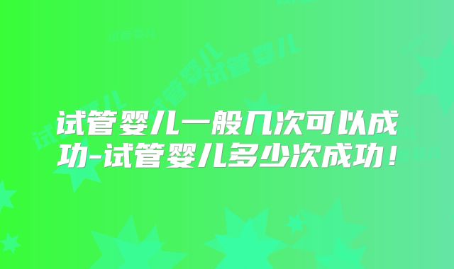 试管婴儿一般几次可以成功-试管婴儿多少次成功!