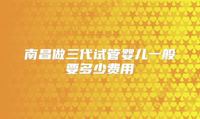 南昌做三代试管婴儿一般要多少费用