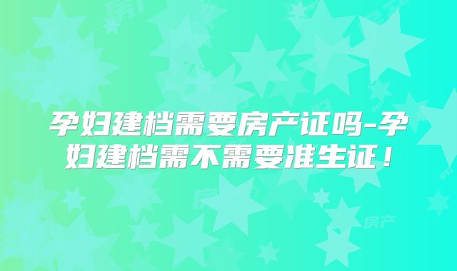 孕妇建档需要房产证吗-孕妇建档需不需要准生证!
