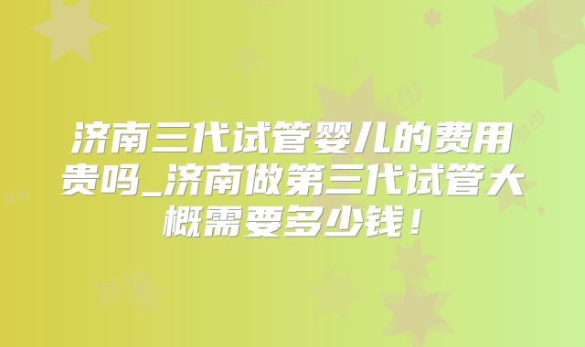 济南三代试管婴儿的费用贵吗_济南做第三代试管大概需要多少钱！